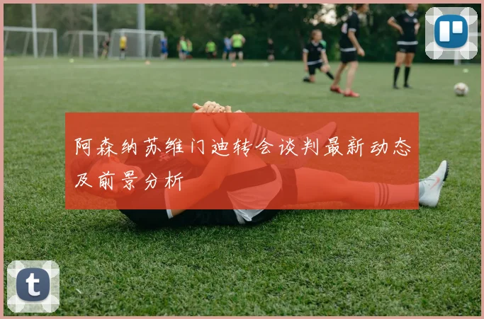 阿森纳苏维门迪转会谈判最新动态及前景分析
