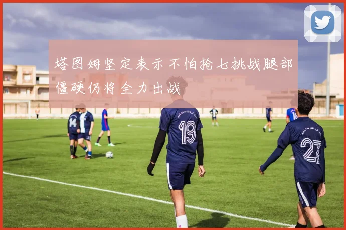 塔图姆坚定表示不怕抢七挑战腿部僵硬仍将全力出战