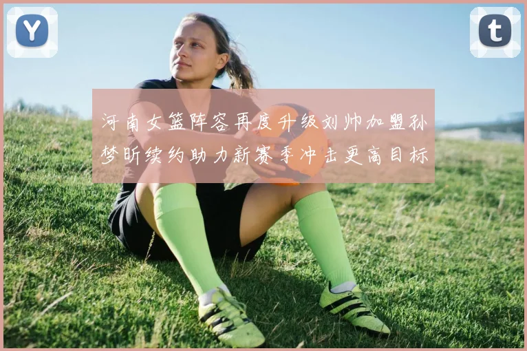 河南女篮阵容再度升级刘帅加盟孙梦昕续约助力新赛季冲击更高目标