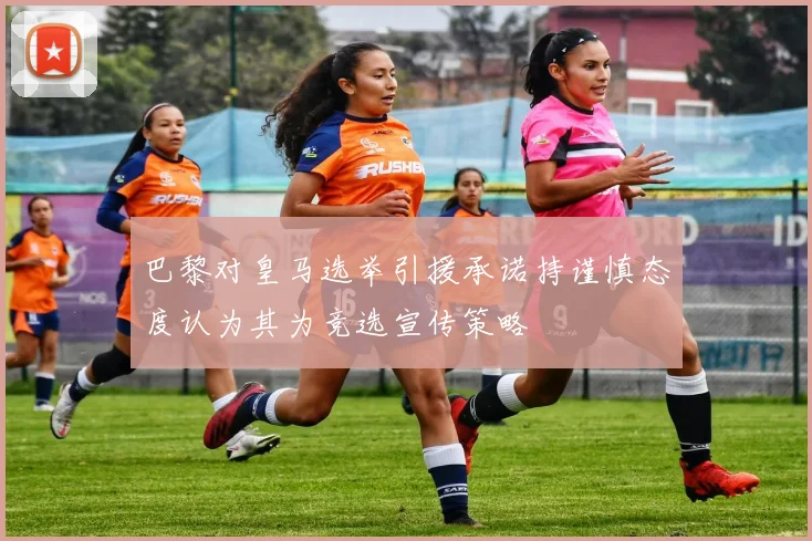 巴黎对皇马选举引援承诺持谨慎态度认为其为竞选宣传策略