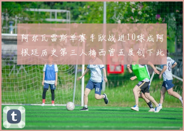 阿尔瓦雷斯单赛季欧战进10球成阿根廷历史第三人梅西曾五度创下此佳绩
