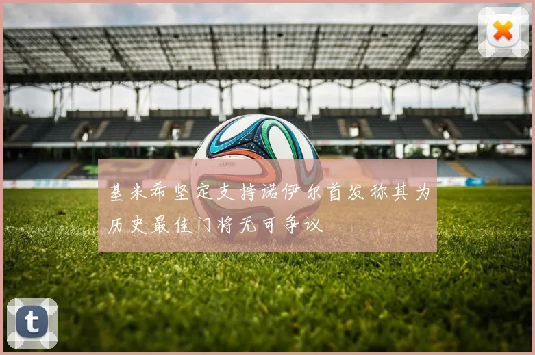 基米希坚定支持诺伊尔首发称其为历史最佳门将无可争议