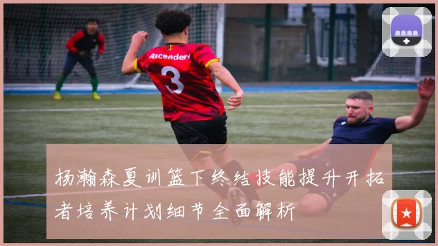 杨瀚森夏训篮下终结技能提升开拓者培养计划细节全面解析