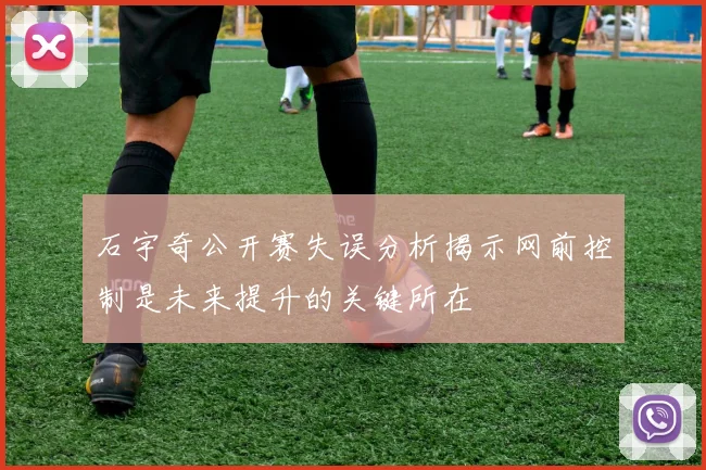 石宇奇公开赛失误分析揭示网前控制是未来提升的关键所在
