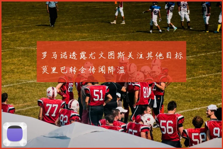 罗马诺透露尤文图斯关注其他目标莫里巴转会传闻降温