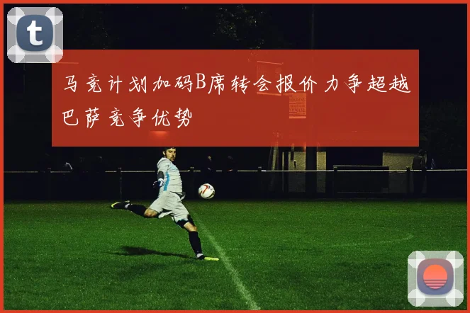 马竞计划加码B席转会报价力争超越巴萨竞争优势