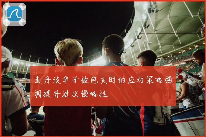 麦丹谈华子被包夹时的应对策略强调提升进攻侵略性