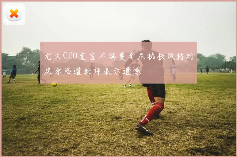 尤文CEO直言不满曼奇尼执教风格对皮尔洛遭批评表示遗憾