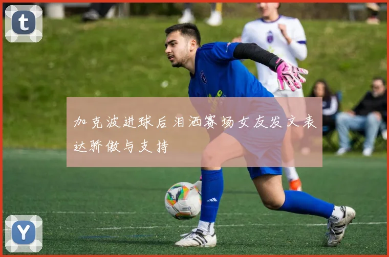 加克波进球后泪洒赛场女友发文表达骄傲与支持
