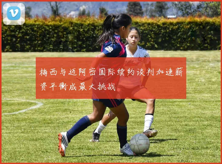 梅西与迈阿密国际续约谈判加速薪资平衡成最大挑战
