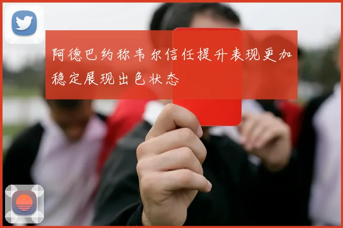 阿德巴约称韦尔信任提升表现更加稳定展现出色状态