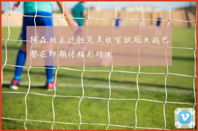 阿森纳五连胜完美收官欧冠决战巴黎在即期待精彩对决