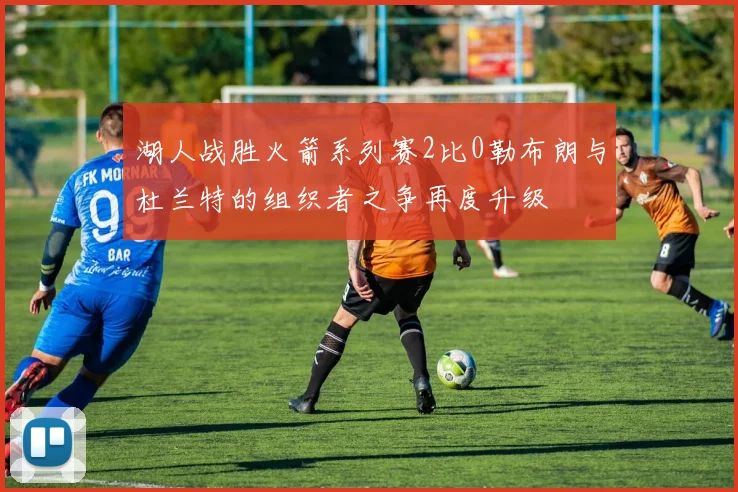 湖人战胜火箭系列赛2比0勒布朗与杜兰特的组织者之争再度升级