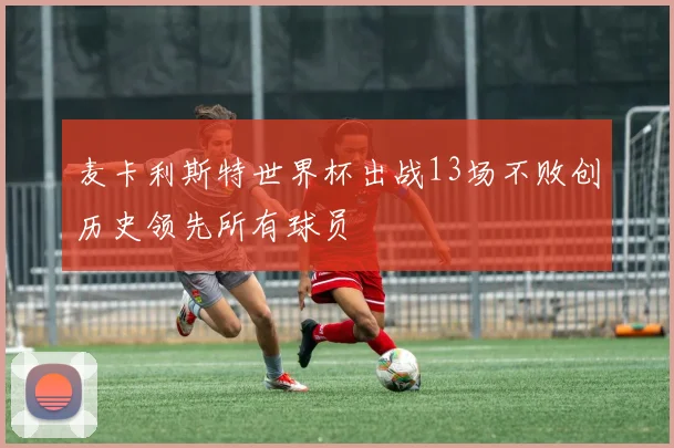 麦卡利斯特世界杯出战13场不败创历史领先所有球员