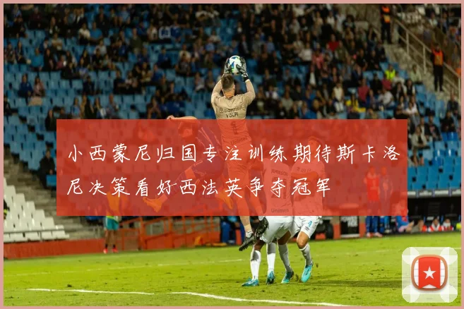 小西蒙尼归国专注训练期待斯卡洛尼决策看好西法英争夺冠军