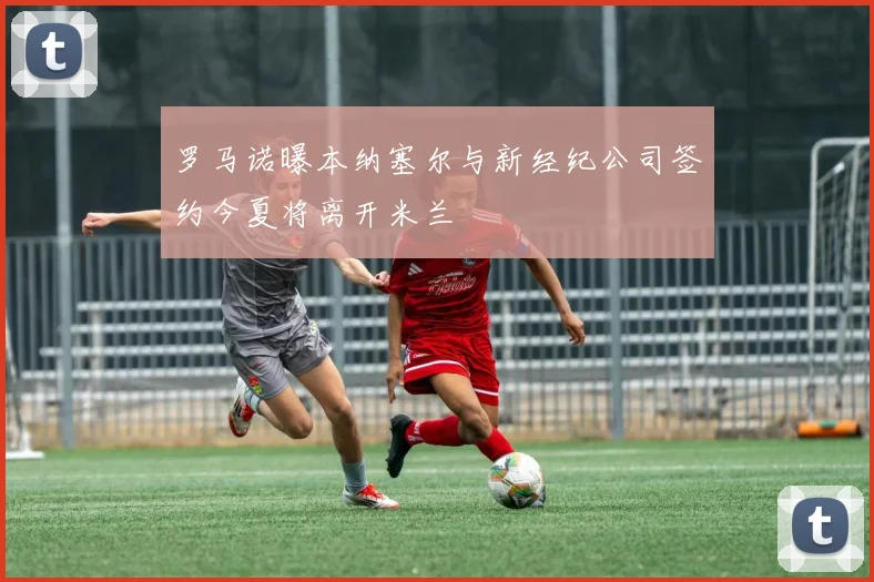 罗马诺曝本纳塞尔与新经纪公司签约今夏将离开米兰