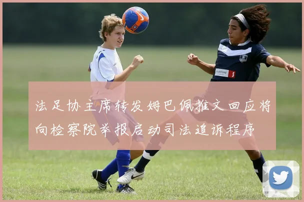 法足协主席转发姆巴佩推文回应将向检察院举报启动司法追诉程序