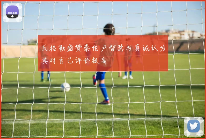瓦格勒盛赞泰伦卢智慧与真诚认为其对自己评价极高