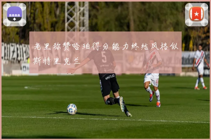 老里称赞哈珀得分能力终结风格似斯特里克兰