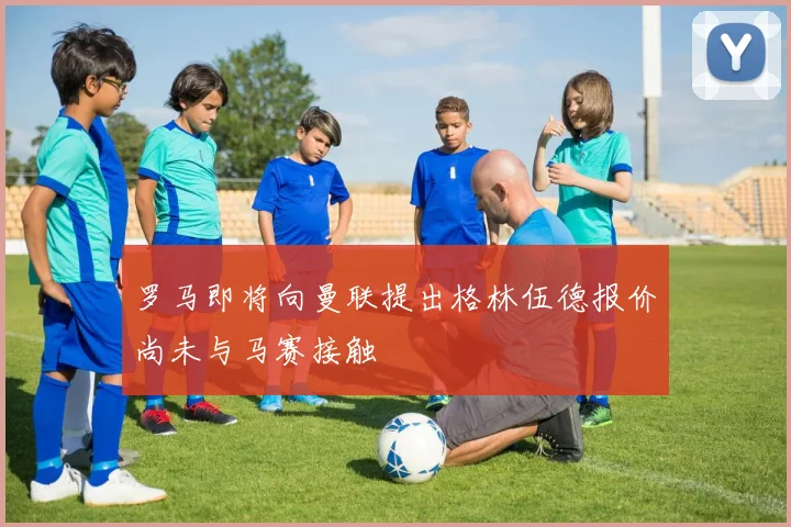 罗马即将向曼联提出格林伍德报价尚未与马赛接触